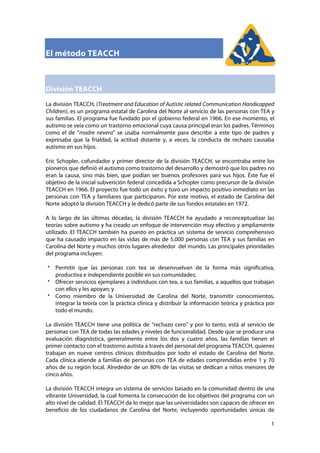   1
El método TEACCH
División TEACCH
La división TEACCH, (Treatment and Education of Autistic related Communication Handicapped
Children), es un programa estatal de Carolina del Norte al servicio de las personas con TEA y
sus familias. El programa fue fundado por el gobierno federal en 1966. En ese momento, el
autismo se veía como un trastorno emocional cuya causa principal eran los padres. Términos
como el de “madre nevera” se usaba normalmente para describir a este tipo de padres y
expresaba que la frialdad, la actitud distante y, a veces, la conducta de rechazo causaba
autismo en sus hijos.
Eric Schopler, cofundador y primer director de la división TEACCH, se encontraba entre los
pioneros que definió el autismo como trastorno del desarrollo y demostró que los padres no
eran la causa, sino más bien, que podían ser buenos profesores para sus hijos. Éste fue el
objetivo de la inicial subvención federal concedida a Schopler como precursor de la división
TEACCH en 1966. El proyecto fue todo un éxito y tuvo un impacto positivo inmediato en las
personas con TEA y familiares que participaron. Por este motivo, el estado de Carolina del
Norte adoptó la división TEACCH y le dedicó parte de sus fondos estatales en 1972.
A lo largo de las últimas décadas, la división TEACCH ha ayudado a reconceptualizar las
teorías sobre autismo y ha creado un enfoque de intervención muy efectivo y ampliamente
utilizado. El TEACCH también ha puesto en práctica un sistema de servicio comprehensivo
que ha causado impacto en las vidas de más de 5.000 personas con TEA y sus familias en
Carolina del Norte y muchos otros lugares alrededor del mundo. Las principales prioridades
del programa incluyen:
Permitir que las personas con tea se desenvuelvan de la forma más significativa,
productiva e independiente posible en sus comunidades;
Ofrecer servicios ejemplares a individuos con tea, a sus familias, a aquellos que trabajan
con ellos y les apoyan; y
Como miembro de la Universidad de Carolina del Norte, transmitir conocimientos,
integrar la teoría con la práctica clínica y distribuir la información teórica y práctica por
todo el mundo.
La división TEACCH tiene una política de “rechazo cero” y por lo tanto, está al servicio de
personas con TEA de todas las edades y niveles de funcionalidad. Desde que se produce una
evaluación diagnóstica, generalmente entre los dos y cuatro años, las familias tienen el
primer contacto con el trastorno autista a través del personal del programa TEACCH, quienes
trabajan en nueve centros clínicos distribuidos por todo el estado de Carolina del Norte.
Cada clínica atiende a familias de personas con TEA de edades comprendidas entre 1 y 70
años de su región local. Alrededor de un 80% de las visitas se dedican a niños menores de
cinco años.
La división TEACCH integra un sistema de servicios basado en la comunidad dentro de una
vibrante Universidad, la cual fomenta la consecución de los objetivos del programa con un
alto nivel de calidad. El TEACCH da lo mejor que las universidades son capaces de ofrecer en
beneficio de los ciudadanos de Carolina del Norte, incluyendo oportunidades únicas de
 