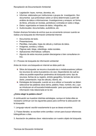 Recopilación de Documentación Ambiental
Técnicas de Educación Ambiental
 Legislación: leyes, normas, decretos, etc.
 Informes: elaborados por instituciones o grupos de investigación. Son
documentos que profundizan sobre un tema determinado a partir del
análisis de datos e informaciones. Investigaciones y ensayos: en forma
de libros, artículos en revistas, periódicos o entradas en webs o blogs.
 Datos: organizados en bases de datos, infografías, etc.
 Audiovisuales: documentales, audiolibros, etc.
Existen diversos formatos de archivo que es conveniente conocer cuando se
realiza una búsqueda de información ambiental Internet:
 Documentos de texto.
 Presentaciones.
 Plantillas, manuales, hojas de cálculo y matrices de datos.
 Imágenes, sonidos y vídeos.
 Páginas web, blogs, videoblogs, redes sociales.
 Aplicaciones informáticas: software.
 Algunos de estos recursos pueden descargarse o bien consultarse on-
line.
3.1. Proceso de búsqueda de información ambiental
Antes de iniciar una búsqueda en internet se debe partir de:
Sitios de búsqueda: se recurre a buscado-res o metabuscadores (utilizan
los recursos de varios buscadores a la vez). Dependiendo de cuál se
utilice es posible especificar parámetros de búsqueda como: tipo de
recursos, fechas de su registro, ámbito geográfico, formato del archivo
(texto, presentación, hoja de cálculo), idioma, etc.
Estrategias de búsqueda: cuando se va a utilizar un buscador se deben
seleccionar las palabras clave (tema, palabra, frase, nombre, etc.), que
se introducen en el buscador/metabuscador para que pueda rastrear la
información más relacionada en la red.
¿Cómo elegir la palabra clave?
A continuación se muestran distintas estrategias, aunque en todas ellas es
necesario continuar con los siguientes pasos para confirmar la adecuación de
la búsqueda:
1. Lenguaje natural: escribir exactamente lo que se desea encontrar.
2. Frases literales: se escriben entre comillas v sirven para buscar referencias
bibliográficas o citas.
3. Asociación de palabras clave: relacionadas con nuestro objeto de búsqueda.
 