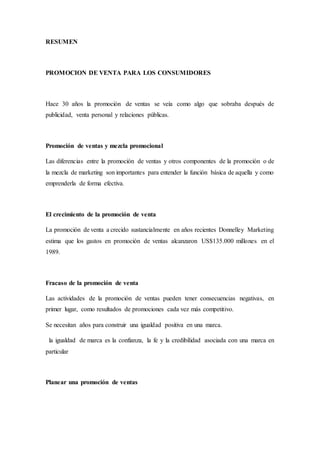 RESUMEN
PROMOCION DE VENTA PARA LOS CONSUMIDORES
Hace 30 años la promoción de ventas se veía como algo que sobraba después de
publicidad, venta personal y relaciones públicas.
Promoción de ventas y mezcla promocional
Las diferencias entre la promoción de ventas y otros componentes de la promoción o de
la mezcla de marketing son importantes para entender la función básica de aquella y como
emprenderla de forma efectiva.
El crecimiento de la promoción de venta
La promoción de venta a crecido sustancialmente en años recientes Donnelley Marketing
estima que los gastos en promoción de ventas alcanzaron US$135.000 millones en el
1989.
Fracaso de la promoción de venta
Las actividades de la promoción de ventas pueden tener consecuencias negativas, en
primer lugar, como resultados de promociones cada vez más competitivo.
Se necesitan años para construir una igualdad positiva en una marca.
la igualdad de marca es la confianza, la fe y la credibilidad asociada con una marca en
particular
Planear una promoción de ventas
 