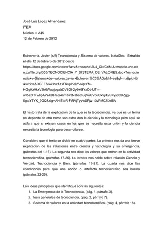 José Luis López Almendarez
ITEM
Núcleo III A45
12 de Febrero de 2012




Echeverría, Javier (s/f) Tecnociencia y Sistema de valores, NatalDoc, Extraído
el día 12 de febrero de 2012 desde
https://docs.google.com/viewer?a=v&q=cache:2UJ_CNfCsMUJ:moodle.uho.ed
u.cu/file.php/355/TECNOCIENCIA_Y_SISTEMA_DE_VALORES.doc+Tecnocie
ncia+y+Sistema+de+valores.Javier+Echeverr%C3%ADa&hl=es&gl=mx&pid=bl
&srcid=ADGEESiwxYw1XxFlxuplnekY-sqxYM-
HGgKzVkxV5lAlWapjvgalzDV8OI-2y6wBYxOd4JTm-
wIbszFtFw6pAPeXBRaG4nm3wzNJbaCuqVuUVbuOx5y4yuwysdCXZgg-
5gxlYTYK_9GQ&sig=AHIEtbR-FtRVjTyywSFjw-13vPMCZfAI6A


El texto trata de la explicación de lo que es la tecnociencia, ya que es un tema
no depende de otro como son estos dos la ciencia y la tecnología pero aquí se
aclara que si existen casos en los que se necesita esta unión y la ciencia
necesita la tecnología para desarrollarse.


Considero que el texto se divide en cuatro partes: La primera nos da una breve
explicación de las relaciones entre ciencia y tecnología y su emergencia,
(párrafos del 1-16). La segunda nos dice los valores que entran en la actividad
tecnocientifica, (párrafos 17-25). La tercera nos habla sobre relación Ciencia y
Verdad, Tecnociencia y Bien, (párrafos 18-21). La cuarta nos dice las
condiciones para que una acción o artefacto tecnocientífico sea bueno
(párrafos 22-25).


Las ideas principales que identifiqué son las siguientes:
   1. La Emergencia de la Tecnociencia, (pág. 1, párrafo 3).
   2. tesis generales de tecnociencia, (pág. 2, párrafo 7).
   3. Sistema de valores en la actividad tecnocientífico, (pág. 4, párrafo 18).
 