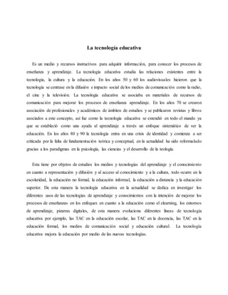 La tecnología educativa
Es un medio y recursos instructivos para adquirir información, para conocer los procesos de
enseñanza y aprendizaje. La tecnología educativa estudia las relaciones existentes entre la
tecnología, la cultura y la educación. En los años 50 y 60 los audiovisuales hicieron que la
tecnología se centrase en la difusión e impacto social de los medios de comunicación como la radio,
el cine y la televisión. La tecnología educativa se asociaba en materiales de recursos de
comunicación para mejorar los procesos de enseñanza aprendizaje. En los años 70 se crearon
asociación de profesionales y académicos de ámbitos de estudios y se publicaron revistas y libros
asociados a este concepto, así fue como la tecnología educativa se extendió en todo el mundo ya
que se estableció como una ayuda al aprendizaje a través un enfoque sistemático de ver la
educación. En los años 80 y 90 la tecnología entra en una crisis de identidad y comienza a ser
criticada por la falta de fundamentación teórica y conceptual, en la actualidad ha sido reformulado
gracias a los paradigmas en la psicología, las ciencias y el desarrollo de la teología.
Esta tiene por objetos de estudios los medios y tecnologías del aprendizaje y el conocimiento
en cuanto a representación y difusión y al acceso al conocimiento y a la cultura, todo ocurre en la
escolaridad, la educación no formal, la educación informal, la educación a distancia y la educación
superior. De esta manera la tecnología educativa en la actualidad se dedica en investigar los
diferentes usos de las tecnologías de aprendizaje y conocimientos con la intención de mejorar los
procesos de enseñanzas en los enfoques en cuanto a la educación como el elearning, los entornos
de aprendizaje, pizarras digitales, de esta manera evoluciona diferentes líneas de tecnología
educativa por ejemplo, las TAC en la educación escolar, las TAC en la docencia, las TAC en la
educación formal, los medios de comunicación social y educación cultural. La tecnología
educativa mejora la educación por medio de las nuevas tecnologías.
 