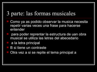 3 parte: las formas musicales Como ya as podido observar la musica necesita repetir varias veces una frase para hacerse entender  para poder reprentar la estructura de uan obra musical se utiliza las letras del abecedario  a la letra principal  B si tiene un contraste Otra vez a si se repite el tema principal a 