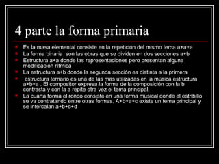 4 parte la forma primaria Es la masa elemental consiste en la repetición del mismo tema a+a+a La forma binaria  son las obras que se dividen en dos secciones a+b Estructura a+a donde las representaciones pero presentan alguna modificación rítmica La estructura a+b donde la segunda sección es distinta a la primera  estructura ternario es una de las mas utilizadas en la música estructura a+b+a . El compositor expresa la forma de la composición con la b contrasta y con la a repite otra vez el tema principal. La cuarta forma el rondo consiste en una forma musical donde el estribillo se va contratando entre otras formas. A+b+a+c existe un tema principal y se intercalan a+b+c+d 