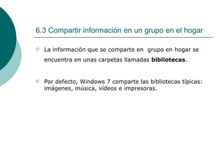 6.3 Compartir información en un grupo en el hogar La información que se comparte en  grupo en hogar se encuentra en unas carpetas llamadas  bibliotecas .   Por defecto, Windows 7 comparte las bibliotecas típicas: imágenes, música, vídeos e impresoras. 
