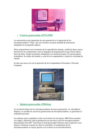 o Cuarta generación 1975-1990
La característica más importante de esta generación es la aparición de los
microprocesadores "Chip", que son circuitos con gran cantidad de transistores
integrados en un pequeño espacio.

Otras características son el aumento de la capacidad de entrada y salida de datos, mayor
duración de los componentes, nuevos lenguajes de programación Logo, Pascal, Basic,
bases de datos. Surgen terminales inteligentes con memoria propia y los procesadores
de palabras. Se reduce del tamaño y coste de los computadores y mejora la velocidad de
cálculo.

Se abre una nueva era con la aparición de las Computadoras Personales o Personal
Computer.




   o   Quinta generación 1990-hoy
La revolución llega con los microprocesadores de nueva generación. La velocidad se
dispara y se suceden las sucesivas generaciones de microprocesadores, se generaliza el
ordenador personal.

Las alianzas entre compañías rivales son la tónica de esta época, IBM firma acuerdos
con Apple y Motorola, para la producción de una nueva serie de microprocesadores
denominados PowerPC. Intel lanza el microprocesador Pentium como respuesta a esta
alianza. Conforme avanzan los años la velocidad y el rendimiento de los
microprocesadores es mayor gracias a los avances en la microelectrónica.
 