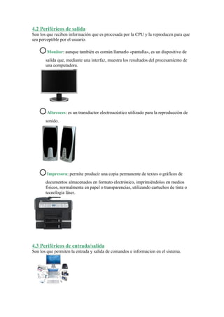 4.2 Periféricos de salida
Son los que reciben información que es procesada por la CPU y la reproducen para que
sea perceptible por el usuario.

   o    Monitor: aunque también es común llamarlo «pantalla», es un dispositivo de
       salida que, mediante una interfaz, muestra los resultados del procesamiento de
       una computadora.




   o    Altavoces: es un transductor electroacústico utilizado para la reproducción de
       sonido.




   o    Impresora: permite producir una copia permanente de textos o gráficos de
       documentos almacenados en formato electrónico, imprimiéndolos en medios
       físicos, normalmente en papel o transparencias, utilizando cartuchos de tinta o
       tecnología láser.




4.3 Periféricos de entrada/salida
Son los que permiten la entrada y salida de comandos e informacion en el sistema.
 