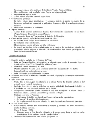 13
 Se consigue expulsar a los austríacos de Lombardía-Véneto, Parma y Módena.
 El rey de Piamonte inicia una lucha contra Austria por la independencia.
 El papa Pío IX huye de Roma.
 Austria aplasta la revuelta y Francia ocupa Roma.
 Confederación germánica:
 En varios estados piden constituciones y consiguen también la puesta en marcha de un
Parlamento en Frankfurt para debatir la unificación. Fracasa por falta de acuerdo entre diversas
opciones.
 Prusia acaba disolviendo el Parlamento.
 Imperio austríaco:
 Además de las revueltas en territorios italianos, hubo movimientos nacionalistas de los checos
(Praga), húngaros (Budapest) y croatas (Zagreb).
 Una revolución liberal en Viena consigue la dimisión de Metternich.
 Consecuencias generales de la oleada revolucionaria de 1848:
 En todos los países excepto Rusia desaparece la servidumbre.
 Se mantienen varias constituciones.
 El nacionalismo empieza a triunfar en Italia y Alemania.
 En general los objetivos de los revolucionarios no se cumplen. En las siguientes décadas, los
gobernantes intentan mejorar la economía y la administración para intentar que el pueblo se
olvide de otras reivindicaciones.
La unificación italiana
 Situación territorial de Italia tras el Congreso de Viena:
 Reino de Piamonte-Cerdeña: independiente y reforzado para impedir la expansión francesa
(estado tapón). Reina Víctor Manuel II y gobierna Cavour.
 Lombardía-Véneto: anexionado a Austria.
 Ducados de Parma, Módena, Lucca y Toscana: controlados indirectamente por Austria.
 Estados Pontificios: gobernados por el papa.
 Reino de Nápoles: gobernado por los Borbones.
 Problemas previos ante la unificación: oposición de Austria, el papa y los Borbones en sus territorios
respectivos.
 Ideas acerca de la unificación:
 Unidad bajo el papado, para no enfrentarse a la católica Austria. Lo defiende Gioberti en Del
primado moral y civil de los italianos
 República democrática y unitaria, defendida por Mazzini y Garibaldi. Es el modelo defendido en
la revolución de 1848, que queda apartado tras el fracaso.
 Risorgimento: movimiento cultural nacionalista que trata de impulsar la historia, cultura y
tradiciones italianas. Destacan Cesare Balbo y Massimo D’Azeglio.
 Unificación en torno al Piamonte:
 Es el modelo defendido por el conde de Cavour, y el que acaba imponiéndose.
 Se “apropia” de las ideas del Risorgimento.
 Recibe el apoyo de la burguesía industrial del norte, interesada en abrir nuevos mercados.
 Proceso de unificación:
 Cavour impulsa reformas para hacer crecer la economía y se atrae a los demás nacionalistas
(Balbo, Garibaldi, Gioberti).
 Guerra de Crimea (1855):
 Piamonte apoya a Gran Bretaña y Francia en la guerra contra Rusia y participa en las
negociaciones de paz haciendo notar la “cuestión italiana”.
 Tratado secreto de Plombières entre Cavour y Napoleón III:
 