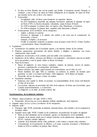 16
 Se hace en Gran Bretaña una red de canales que facilita el transporte pesado. Después se
comienza a usar el barco de vapor de Fulton (adaptación de la máquina de vapor de Watt,
que después de los ríos se lleva a los mares).
 Ferrocarriles:
- Se aplicaban raíles de hierro para transporte en vagonetas mineras.
- En 1825 Stephenson desarrolla una máquina locomotora aplicando la máquina de vapor
de Watt (1769). La Rocket alcanzaba velocidades punta de hasta 40 km/h.
- En 1830 se inaugura la primera línea de viajeros entre Manchester y Liverpool.
- En 1848 se inaugura la primera línea española entre Barcelona y Mataró.
 Consecuencias de la revolución de los transportes:
- Agiliza y abarata el comercio.
- Favorece la siderurgia y la minería del carbón y del acero por la construcción de
ferrocarriles y barcos.
- Estimula el empleo y la inversión.
- Facilita la expansión territorial en grandes áreas de países como EE.UU. (Union Pacific)
y posteriormente Rusia (Transiberiano).
 Capitalismo:
 Acumulación de capitales por el excedente agrario y de materias primas de las colonias.
 Primeras aportaciones procedentes del ahorro familiar y dirigidas a industrias con costes
relativamente bajos (textil).
 Ampliación de mercados en las colonias para dar salida a los excedentes.
 Sustitución de los talleres artesanos por fábricas con asalariados: el productor deja de ser dueño
de lo que produce y solo le queda vender su fuerza de trabajo.
 Papel de la banca:
 Banco de Inglaterra (y otros bancos centrales): emisión de moneda, reserva de metales
preciosos y participación en monopolios del Estado.
 Bancos privados que emiten papel moneda (en concordancia con el valor en oro).
 Desde mediados del siglo XIX se centraliza en exclusiva la emisión de moneda para
garantizar su valor y el control del Estado: 1844, Inglaterra; 1874, Banco de España.
 Desarrollo del uso de cheques y letras de cambio.
 Sociedades anónimas:
 Empresas cuyo capital se divide en acciones. La responsabilidad de los socios está limitada
al valor de la acción.
 Las acciones suponen un porcentaje del valor de la empresa, de forma que el accionista gana
o pierde proporcionalmente a su inversión.
 La obligación es un título de deuda a interés fijo.
Trasformaciones de la industria británica
 Primera etapa (comienzos del siglo XVIII a 1820):
 Predominio del putting out system (llamada también manufactura rural dispersa).
 Segunda etapa: factory system y revolución de los transportes.
 Industria textil:
 Principios siglo XVIII: predomina la industria artesanal lanera, más rentable y sin la competencia
de tejidos indios.
 Segundo tercio siglo XVIII. Cambio en las condiciones de producción de tejidos de algodón:
 Mano de obra abundante por la revolución agraria y la disminución de la mortalidad.
 Aumento de la materia prima por el trabajo esclavista en las plantaciones algodoneras de los
EE.UU. (todavía colonias inglesas).
 Aumento de la demanda interna (más población y más rentas) y externa (más colonias).
 Concentración de la producción en fábricas y en zonas concretas (Liverpool y Manchester,
donde en 1830 se establece la primera línea férrea).
 