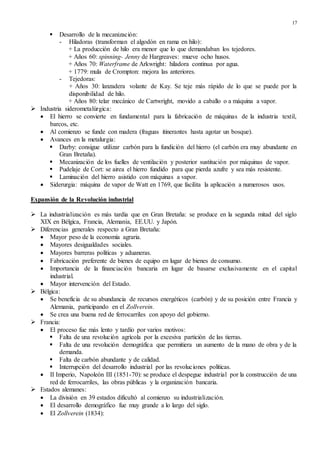 17
 Desarrollo de la mecanización:
- Hiladoras (transforman el algodón en rama en hilo):
+ La producción de hilo era menor que lo que demandaban los tejedores.
+ Años 60: spinning- Jenny de Hargreaves: mueve ocho husos.
+ Años 70: Waterframe de Arkwright: hiladora continua por agua.
+ 1779: mula de Crompton: mejora las anteriores.
- Tejedoras:
+ Años 30: lanzadera volante de Kay. Se teje más rápido de lo que se puede por la
disponibilidad de hilo.
+ Años 80: telar mecánico de Cartwright, movido a caballo o a máquina a vapor.
 Industria siderometalúrgica:
 El hierro se convierte en fundamental para la fabricación de máquinas de la industria textil,
barcos, etc.
 Al comienzo se funde con madera (fraguas itinerantes hasta agotar un bosque).
 Avances en la metalurgia:
 Darby: consigue utilizar carbón para la fundición del hierro (el carbón era muy abundante en
Gran Bretaña).
 Mecanización de los fuelles de ventilación y posterior sustitución por máquinas de vapor.
 Pudelaje de Cort: se airea el hierro fundido para que pierda azufre y sea más resistente.
 Laminación del hierro asistido con máquinas a vapor.
 Siderurgia: máquina de vapor de Watt en 1769, que facilita la aplicación a numerosos usos.
Expansión de la Revolución industrial
 La industrialización es más tardía que en Gran Bretaña: se produce en la segunda mitad del siglo
XIX en Bélgica, Francia, Alemania, EE.UU. y Japón.
 Diferencias generales respecto a Gran Bretaña:
 Mayor peso de la economía agraria.
 Mayores desigualdades sociales.
 Mayores barreras políticas y aduaneras.
 Fabricación preferente de bienes de equipo en lugar de bienes de consumo.
 Importancia de la financiación bancaria en lugar de basarse exclusivamente en el capital
industrial.
 Mayor intervención del Estado.
 Bélgica:
 Se beneficia de su abundancia de recursos energéticos (carbón) y de su posición entre Francia y
Alemania, participando en el Zollverein.
 Se crea una buena red de ferrocarriles con apoyo del gobierno.
 Francia:
 El proceso fue más lento y tardío por varios motivos:
 Falta de una revolución agrícola por la excesiva partición de las tierras.
 Falta de una revolución demográfica que permitiera un aumento de la mano de obra y de la
demanda.
 Falta de carbón abundante y de calidad.
 Interrupción del desarrollo industrial por las revoluciones políticas.
 II Imperio, Napoleón III (1851-70): se produce el despegue industrial por la construcción de una
red de ferrocarriles, las obras públicas y la organización bancaria.
 Estados alemanes:
 La división en 39 estados dificultó al comienzo su industrialización.
 El desarrollo demográfico fue muy grande a lo largo del siglo.
 El Zollverein (1834):
 