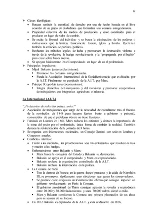 22
 Claves ideológicas:
 Buscan sustituir la autoridad de derecho por una de hecho basada en el libre
acuerdo de un grupo de ciudadanos que formarían una comuna autogestionada.
 Propiedad colectiva de los medios de producción y valor constituido para el
producto en lugar de valor de cambio.
 Se exalta la libertad del individuo y se busca la eliminación de los poderes o
instituciones que la limiten, básicamente Estado, Iglesia y familia. Rechazan
también la creación de partidos políticos.
 Rechazan los métodos legales de lucha y promueven la destrucción violenta a
través de la revolución, la huelga revolucionaria y la “propaganda por el hecho”
para crear sobre bases nuevas.
 Se apoyan básicamente en el campesinado en lugar de en el proletariado.
 Principales impulsores:
 Mijail Bakunin (anarcocolectivismo):
 Promueve las comunas autogestionadas.
 Funda la Asociación Internacional de la Socialdemocracia que es disuelta por
la A.I.T. Finalmente es expulsado de la A.I.T. por Marx.
 Príncipe Kropotkin (anarcocomunismo):
 Integra elementos del anarquismo y del marxismo y promueve cooperativas
de trabajadores que integrarían agricultura e industria.
La Internacional (A.I.T.)
“¡Proletarios de todos los países, uníos!”
 Asociación de trabajadores que surge de la necesidad de coordinarse tras el fracaso
de la revolución de 1848 para hacerse fuertes frente a gobierno y patronal,
convencidos de que el problema obrero no tiene fronteras.
 Fundada en Londres en 1864. Marx redacta los estatutos y destaca la importancia de
la toma del poder por el proletariado, única forma de cambiar la realidad. También
destaca la reivindicación de la jornada de 8 horas.
 Se organiza con federaciones nacionales, un Consejo General con sede en Londres y
Congresos anuales.
 Conflictos internos:
 Frente a los marxistas, los proudhonianos son más reformistas que revolucionarios
y reacios a las huelgas.
 Enfrentamiento entre Bakunin y Marx:
 Marx busca la conquista del Estado y Bakunin su destrucción.
 Bakunin se apoya en el campesinado y Marx en el proletariado.
 Bakunin rechaza la organización centralizada de la A.I.T.
 Bakunin rechaza la intervención en la política.
 La Comuna de París:
 Tras la derrota de Francia en la guerra franco-prusiana y la caída de Napoleón
III, se promueven rápidamente unas elecciones que ganan los conservadores.
 Se produce como respuesta un levantamiento obrero que consigue imponer un
gobierno revolucionario en París: la Comuna.
 El gobierno provisional de Thiers consigue aplastar la revuelta y se producen
entre 20.000 y 30.000 fusilamientos y unos 70.000 sufren cárcel o exilio.
 Marx y Bakunin consideran la Comuna una primera plasmación de sus ideas
pero se acusan de su fracaso.
 En 1872 Bakunin es expulsado de la A.I.T. y esta se disuelve en 1876.
 