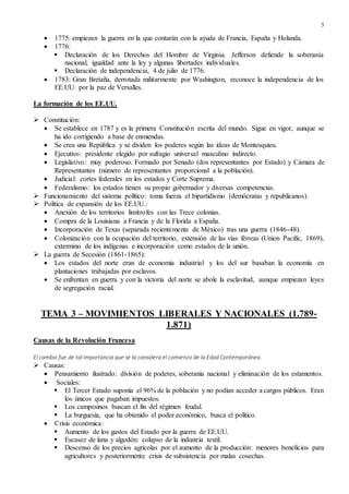 5
 1775: empiezan la guerra en la que contarán con la ayuda de Francia, España y Holanda.
 1776:
 Declaración de los Derechos del Hombre de Virginia. Jefferson defiende la soberanía
nacional, igualdad ante la ley y algunas libertades individuales.
 Declaración de independencia, 4 de julio de 1776.
 1783: Gran Bretaña, derrotada militarmente por Washington, reconoce la independencia de los
EE.UU. por la paz de Versalles.
La formación de los EE.UU.
 Constitución:
 Se establece en 1787 y es la primera Constitución escrita del mundo. Sigue en vigor, aunque se
ha ido corrigiendo a base de enmiendas.
 Se crea una República y se dividen los poderes según las ideas de Montesquieu.
 Ejecutivo: presidente elegido por sufragio universal masculino indirecto.
 Legislativo: muy poderoso. Formado por Senado (dos representantes por Estado) y Cámara de
Representantes (número de representantes proporcional a la población).
 Judicial: cortes federales en los estados y Corte Suprema.
 Federalismo: los estados tienen su propio gobernador y diversas competencias.
 Funcionamiento del sistema político: toma fuerza el bipartidismo (demócratas y republicanos).
 Política de expansión de los EE.UU.:
 Anexión de los territorios limítrofes con las Trece colonias.
 Compra de la Louisiana a Francia y de la Florida a España.
 Incorporación de Texas (separada recientemente de México) tras una guerra (1846-48).
 Colonización con la ocupación del territorio, extensión de las vías férreas (Union Pacific, 1869),
extermino de los indígenas e incorporación como estados de la unión.
 La guerra de Secesión (1861-1865):
 Los estados del norte eran de economía industrial y los del sur basaban la economía en
plantaciones trabajadas por esclavos.
 Se enfrentan en guerra y con la victoria del norte se abole la esclavitud, aunque empiezan leyes
de segregación racial.
TEMA 3 – MOVIMIENTOS LIBERALES Y NACIONALES (1.789-
1.871)
Causas de la Revolución Francesa
El cambio fue de tal importancia que se la considera el comienzo de la Edad Contemporánea.
 Causas:
 Pensamiento ilustrado: división de poderes, soberanía nacional y eliminación de los estamentos.
 Sociales:
 El Tercer Estado suponía el 96% de la población y no podían acceder a cargos públicos. Eran
los únicos que pagaban impuestos.
 Los campesinos buscan el fin del régimen feudal.
 La burguesía, que ha obtenido el poder económico, busca el político.
 Crisis económica:
 Aumento de los gastos del Estado por la guerra de EE.UU.
 Escasez de lana y algodón: colapso de la industria textil.
 Descenso de los precios agrícolas por el aumento de la producción: menores beneficios para
agricultores y posteriormente crisis de subsistencia por malas cosechas.
 