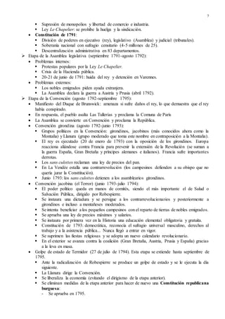 7
 Supresión de monopolios y libertad de comercio e industria.
 Ley Le Chapelier: se prohíbe la huelga y la sindicación.
 Constitución de 1791:
 División de poderes en ejecutivo (rey), legislativo (Asamblea) y judicial (tribunales).
 Soberanía nacional con sufragio censitario (4-5 millones de 25).
 Descentralización administrativa en 83 departamentos.
 Etapa de la Asamblea legislativa (septiembre 1791-agosto 1792):
 Problemas internos:
 Protestas populares por la Ley Le Chapelier.
 Crisis de la Hacienda pública.
 20-21 de junio de 1791: huida del rey y detención en Varennes.
 Problemas externos:
 Los nobles emigrados piden ayuda extranjera.
 La Asamblea declara la guerra a Austria y Prusia (abril 1792).
 Etapa de la Convención (agosto 1792-septiembre 1795):
 Manifiesto del Duque de Brunswick: amenaza si sufre daños el rey, lo que demuestra que el rey
había conspirado.
 En respuesta, el pueblo asalta Las Tullerías y proclama la Comuna de París
 La Asamblea se convierte en Convención y proclama la República.
 Convención girondina (agosto 1792-junio 1793):
 Grupos políticos en la Convención: girondinos, jacobinos (más conocidos ahora como la
Montaña) y Llanura (grupo moderado que toma este nombre en contraposición a la Montaña).
 El rey es ejecutado (20 de enero de 1793) con la oposición de los girondinos. Europa
reacciona aliándose contra Francia para prevenir la extensión de la Revolución (se suman a
la guerra España, Gran Bretaña y príncipes alemanes e italianos). Francia sufre importantes
derrotas.
 Los sans culottes reclaman una ley de precios del pan.
 En La Vendée estalla una contrarrevolución (los campesinos defienden a su obispo que no
quería jurar la Consttitución).
 Junio 1793: los sans culottes detienen a los asamblearios girondinos.
 Convención jacobina (el Terror) (junio 1793-julio 1794):
 El poder político queda en manos de comités, siendo el más importante el de Salud o
Salvación Pública, dirigido por Robespierre.
 Se instaura una dictadura y se persigue a los contrarrevolucionarios y posteriormente a
girondinos e incluso a montañeses moderados.
 Se intenta beneficiar a los pequeños campesinos con el reparto de tierras de nobles emigrados.
 Se aprueba una ley de precios máximos y salarios.
 Se instaura por primera vez en la Historia una educación elemental obligatoria y gratuita.
 Constitución de 1793: democrática, reconocía el sufragio universal masculino, derechos al
trabajo y a la asistencia pública... Nunca llegó a entrar en vigor.
 Se suprimen las fiestas religiosas y se adopta un nuevo calendario revolucionario.
 En el exterior se avanza contra la coalición (Gran Bretaña, Austria, Prusia y España) gracias
a la leva en masa.
 Golpe de estado de Termidor (27 de julio de 1794). Esta etapa se extiende hasta septiembre de
1795.
 Ante la radicalización de Robespierre se produce un golpe de estado y se le ejecuta la día
siguiente.
 La Llanura dirige la Convención.
 Se liberaliza la economía (evitando el dirigismo de la etapa anterior).
 Se eliminan medidas de la etapa anterior para hacer de nuevo una Constitución republicana
burguesa:
- Se aprueba en 1795.
 