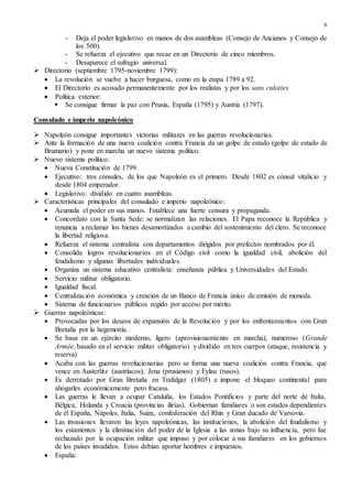 8
- Deja el poder legislativo en manos de dos asambleas (Consejo de Ancianos y Consejo de
los 500).
- Se refuerza el ejecutivo que recae en un Directorio de cinco miembros.
- Desaparece el sufragio universal.
 Directorio (septiembre 1795-noviembre 1799):
 La revolución se vuelve a hacer burguesa, como en la etapa 1789 a 92.
 El Directorio es acosado permanentemente por los realistas y por los sans culottes
 Política exterior:
 Se consigue firmar la paz con Prusia, España (1795) y Austria (1797).
Consulado e imperio napoleónico
 Napoleón consigue importantes victorias militares en las guerras revolucionarias.
 Ante la formación de una nueva coalición contra Francia da un golpe de estado (golpe de estado de
Brumario) y pone en marcha un nuevo sistema político.
 Nuevo sistema político:
 Nueva Constitución de 1799.
 Ejecutivo: tres cónsules, de los que Napoleón es el primero. Desde 1802 es cónsul vitalicio y
desde 1804 emperador.
 Legislativo: dividido en cuatro asambleas.
 Características principales del consulado e imperio napoleónico:
 Acumula el poder en sus manos. Establece una fuerte censura y propaganda.
 Concordato con la Santa Sede: se normalizan las relaciones. El Papa reconoce la República y
renuncia a reclamar los bienes desamortizados a cambio del sostenimiento del clero. Se reconoce
la libertad religiosa.
 Refuerza el sistema centralista con departamentos dirigidos por prefectos nombrados por él.
 Consolida logros revolucionarios en el Código civil como la igualdad civil, abolición del
feudalismo y algunas libertades individuales.
 Organiza un sistema educativo centralista: enseñanza pública y Universidades del Estado.
 Servicio militar obligatorio.
 Igualdad fiscal.
 Centralización económica y creación de un Banco de Francia único de emisión de moneda.
 Sistema de funcionarios públicos regido por acceso por mérito.
 Guerras napoleónicas:
 Provocadas por los deseos de expansión de la Revolución y por los enfrentamientos con Gran
Bretaña por la hegemonía.
 Se basa en un ejército moderno, ligero (aprovisionamiento en marcha), numeroso (Grande
Armée, basado en el servicio militar obligatorio) y dividido en tres cuerpos (ataque, resistencia y
reserva)
 Acaba con las guerras revolucionarias pero se forma una nueva coalición contra Francia, que
vence en Austerlitz (austríacos), Jena (prusianos) y Eylau (rusos).
 Es derrotado por Gran Bretaña en Trafalgar (1805) e impone el bloqueo continental para
ahogarles económicamente pero fracasa.
 Las guerras le llevan a ocupar Cataluña, los Estados Pontificios y parte del norte de Italia,
Bélgica, Holanda y Croacia (provincias ilirias). Gobiernan familiares o son estados dependientes
de él España, Nápoles, Italia, Suiza, confederación del Rhin y Gran ducado de Varsovia.
 Las invasiones llevaron las leyes napoleónicas, las instituciones, la abolición del feudalismo y
los estamentos y la eliminación del poder de la Iglesia a las zonas bajo su influencia, pero fue
rechazado por la ocupación militar que impuso y por colocar a sus familiares en los gobiernos
de los países invadidos. Estos debían aportar hombres e impuestos.
 España:
 