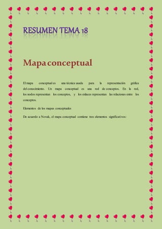 Mapaconceptual
El mapa conceptual es una técnica usada para la representación gráfica
del conocimiento. Un mapa conceptual es una red de conceptos. En la red,
los nodos representan los conceptos, y los enlaces representan las relaciones entre los
conceptos.
Elementos de los mapas conceptuales
De acuerdo a Novak, el mapa conceptual contiene tres elementos significativos:
 