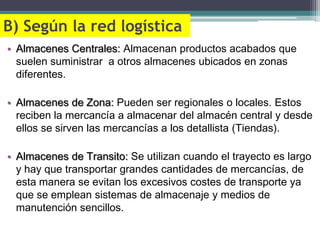 B) Según la red logística
• Almacenes Centrales: Almacenan productos acabados que
  suelen suministrar a otros almacenes ubicados en zonas
  diferentes.

• Almacenes de Zona: Pueden ser regionales o locales. Estos
  reciben la mercancía a almacenar del almacén central y desde
  ellos se sirven las mercancías a los detallista (Tiendas).

• Almacenes de Transito: Se utilizan cuando el trayecto es largo
  y hay que transportar grandes cantidades de mercancías, de
  esta manera se evitan los excesivos costes de transporte ya
  que se emplean sistemas de almacenaje y medios de
  manutención sencillos.
 