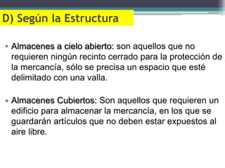 D) Según la Estructura

• Almacenes a cielo abierto: son aquellos que no
  requieren ningún recinto cerrado para la protección de
  la mercancía, sólo se precisa un espacio que esté
  delimitado con una valla.

• Almacenes Cubiertos: Son aquellos que requieren un
  edificio para almacenar la mercancía, en los que se
  guardarán artículos que no deben estar expuestos al
  aire libre.
 