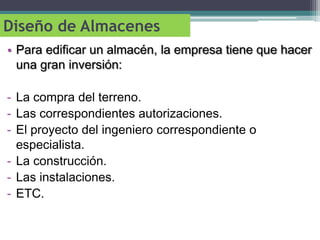Diseño de Almacenes
• Para edificar un almacén, la empresa tiene que hacer
  una gran inversión:

- La compra del terreno.
- Las correspondientes autorizaciones.
- El proyecto del ingeniero correspondiente o
  especialista.
- La construcción.
- Las instalaciones.
- ETC.
 