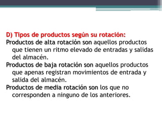 D) Tipos de productos según su rotación:
Productos de alta rotación son aquellos productos
  que tienen un ritmo elevado de entradas y salidas
  del almacén.
Productos de baja rotación son aquellos productos
  que apenas registran movimientos de entrada y
  salida del almacén.
Productos de media rotación son los que no
  corresponden a ninguno de los anteriores.
 
