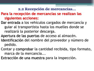 Para la recepción de mercancías se realizan las
  siguientes acciones:
Dar entrada a los vehículos cargados de mercancía y
  guiar al transportista hasta los muelles donde se
  realizará la posterior descarga.
Apertura de las puertas de acceso al almacén.
Identificación del nombre del proveedor y número de
  pedido.
Contar y comprobar la cantidad recibida, tipo formato,
  marca de la mercancía...
Extracción de una muestra para la inspección.
 