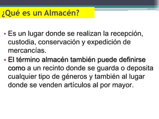 ¿Qué es un Almacén?

• Es un lugar donde se realizan la recepción,
  custodia, conservación y expedición de
  mercancías.
• El término almacén también puede definirse
  como a un recinto donde se guarda o deposita
  cualquier tipo de géneros y también al lugar
  donde se venden artículos al por mayor.
 