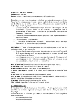 TEMA 2: ELS SOFISTES I SOCRATES
Sofista: aquell que sap
Sophos: mestre o experiència en un camp concret del coneixement.
Els sofistes eren una mena de professors ambulants que rebien diners dels seus oients.
No pertanyien a les classes socràtiques i la seva exigència de compensació econòmica
els identificava amb el poble. A banda d’això, hi havia aspectes relacionats amb la
metodologia de l’ensenyament:
o Consideraven que la formació de l’individu ho incloïa tot i integrava tots els
coneixement. Aquestes formes de coneixement no significaven tant la
quantitat com la confluència d’aquests sabers en una ciutat, creadora d’una
forma nova d’ésser humà.
o Entenien el coneixement com un procés: oposició al saber depenent de valors i
estructures fermes.
o El coneixement té caràcter relatiu.
o La validesa del coneixement era problemàtica per als sofistes ja que cal establir
qui proclama els criteris vàlids de coneixement.
PROTÀGORES: “L’home és la mesura de totes les coses, de les que són en tant que són
de les que no són en tant que no són.
o Defensa el subjectivisme i expressa el relativisme del coneixement i l’afirmació
de la perspectiva personal, una perspectiva que es concreta en cada vida
humana i que la condiciona.
o Les antilogies o raonaments contraposats segueixen aquesta línia argumental.
Les antilogies eren més aviat una modulació de l’home com a mesura, ja que
allò que és dolent per a uns pot ser bo per als altres.
NIHILISME ONTOLOGIC: no existeix un ésser substancial i permanent al canvi.
FENOMENALISME: l’esperança és l’única forma de ser real
SUBJECTIVISME: l’home és l’únic criteri de veritat dels judicis
CONVENCIONALISME: la societat no és un fet natural sinó que és el resultat d’un
pacte.
POSITIVISME: les lleis jurídiques han estat dictades per homes
RELATIVISME: les normes socials estan en funció de cada societat, època i interessos.
Canvien quan les circumstancies ho requereixen.
SENCISME: única font de coneixement, confien sentits.
ASAPTICISME: negació de l’existència del TOT, de la veritat.
EL MÈTODE SOCRÀTIC:
El mètode socràtic és l’intent de superar el relativisme i d’aconseguir una certa veritat
absoluta que permetés organitzar el desgast crític de la política, la religió i el
llenguatge.
Sòcrates desmanta els conceptes que habiten en la ment. Hi ha dues coses que podem
atribuir a Sòcrates:
- els raonaments inductius
- les definicions universals.
 