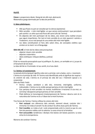 PLATÓ
Cànon = proporcions ideals. Desig de tot allò real, abstracció.
Matemàtica grega dominada per la idea de perfecció.
4. Idees platòniques:
 Allò que flueix no pot ser estudiat per la ciència (episteme)
 Món sensible = món intel·ligible: un que canvia continuament i que percebem
pels sentits i un altre que està lliure del canvi (ulls de l’ànima)
 Els objectes del món participen de les idees, així, tenen certa realitat encara
que siguin imperfectes. Per tant el món sensible és un món aparent i sotmès a
l’esdevenir, no es real perquè és una ombra del món intel·ligible.
 Les idees constitueixen el fons dels valors ètics, de conceptes estètics que
arrelen en la ment i en el llenguatge
IDEA DEL BÉ: el món de les idees està jerarquitzat:
- objecte i éssers món sensible
- objectes matemàtics
- idees estètiques i ètiques (bellesa, justícia)
- BÉ
El bé no necessita pressupòsits que la justifiquin. És, doncs, un veritable en si, ja que és
el fonament de tot ésser.
La idea del bé es il·luminada i el seu sentit, és el seu destí.
5. L’ànima i el coneixement
La paraula ànima (psique) significa vida com a principi, com a batec, com a moviment.
L’ànima és el principi de vida  l’ànima està identificada amb el significat de respirar i
és sinònim de vida. L’ànima és el principi de vida del cos i l’element oposat a la
corporeitat
Obra de Plató: Fedó:
 Ànima: simple, semblant a allò diví, immortal, intel·ligible, uniforme,
indissoluble. L’ànima no és visible perquè pertany al món intel·ligible
 Cos: pertany al món sensible i és mortal, multiforme i irracional. El cos mor, es
corromp i desapareix perquè pertany al món sensible.
 Plató defensa la transmigració (metempsicosis) de l’ànima i descriu com és la
naturalesa de l’anima no és a l’abast de la ment humana.
Tres forces de l’ànima: l’ànima reflexa les visions del món
 Part racional: ens diferencia dels animals, element elevat, caràcter diví i
immortal. És troba al cervell i ha de conduir les altres dues parts de l’ànima.
 Part irascible: es troba al pit i està emparentada amb la moral ja que és una
font de passions nobles com la valentia. La seva virtut és la fortalesa.
 Part concuscible: tendències i desitjos mes baixos són baixes passions. La seva
virtut és la temperància.
Maneres de conèixer l’ànima:
 