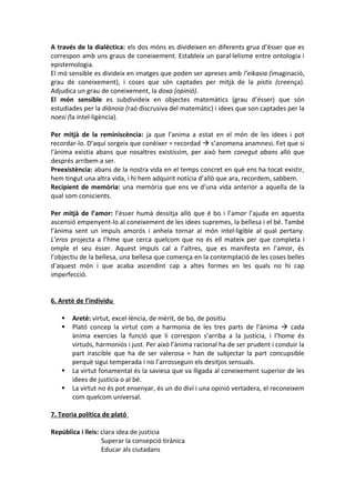 A través de la dialèctica: els dos móns es divideixen en diferents grua d’ésser que es
correspon amb uns graus de coneixement. Estableix un paral·lelisme entre ontologia i
epistemologia.
El mó sensible es divideix en imatges que poden ser apreses amb l’eikasia (imaginació,
grau de coneixement), i coses que són captades per mitjà de la pistis (creença).
Adjudica un grau de coneixement, la doxa (opinió).
El món sensible es subdivideix en objectes matemàtics (grau d’ésser) que són
estudiades per la diànoia (raó discrusiva del matemàtic) i idees que son captades per la
noesi (la intel·ligència).
Per mitjà de la reminiscència: ja que l’anima a estat en el món de les idees i pot
recordar-lo. D’aquí sorgeix que conèixer = recordad  s’anomena anamnesi. Fet que si
l’ànima existia abans que nosaltres existíssim, per això hem conegut abans allò que
després arribem a ser.
Preexistència: abans de la nostra vida en el temps concret en què ens ha tocat existir,
hem tingut una altra vida, i hi hem adquirit notícia d’allò que ara, recordem, sabbem.
Recipient de memòria: una memòria que ens ve d’una vida anterior a aquella de la
qual som conscients.
Per mitjà de l’amor: l’ésser humà dessitja allò que é bo i l’amor l’ajuda en aquesta
ascensió empenyent-lo al coneixement de les idees supremes, la bellesa i el bé. També
l’ànima sent un impuls amorós i anhela tornar al món intel·ligible al qual pertany.
L’eros projecta a l’hme que cerca quelcom que no és ell mateix per que completa i
omple el seu ésser. Aquest impuls cal a l’altres, que es manifesta en l’amor, és
l’objectiu de la bellesa, una bellesa que comença en la contemplació de les coses belles
d’aquest món i que acaba ascendint cap a altes formes en les quals no hi cap
imperfecció.
6. Aretè de l’individu
 Aretè: virtut, excel·lència, de mèrit, de bo, de positiu
 Plató concep la virtut com a harmonia de les tres parts de l’ànima  cada
ànima exercies la funció que li correspon s’arriba a la justícia, i l’home és
virtuós, harmoniós i just. Per això l’ànima racional ha de ser prudent i conduir la
part irascible que ha de ser valerosa = han de subjectar la part concupsible
perquè sigui temperada i no l’arrosseguin els desitjos sensuals.
 La virtut fonamental és la saviesa que va lligada al coneixement superior de les
idees de justícia o al bé.
 La virtut no és pot ensenyar, és un do diví i una opinió vertadera, el reconeixem
com quelcom universal.
7. Teoria política de plató
República i lleis: clara idea de justícia
Superar la consepció tirànica
Educar als ciutadans
 
