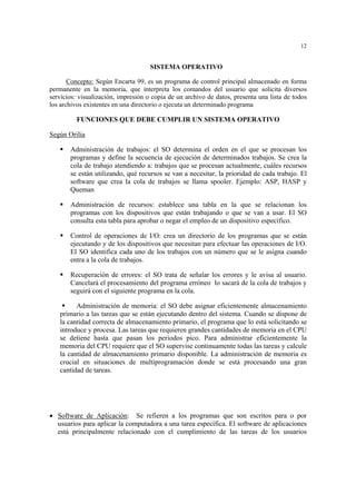 12
SISTEMA OPERATIVO
Concepto: Según Encarta 99, es un programa de control principal almacenado en forma
permanente en la memoria, que interpreta los comandos del usuario que solicita diversos
servicios: visualización, impresión o copia de un archivo de datos, presenta una lista de todos
los archivos existentes en una directorio o ejecuta un determinado programa
FUNCIONES QUE DEBE CUMPLIR UN SISTEMA OPERATIVO
Según Orilia
Administración de trabajos: el SO determina el orden en el que se procesan los
programas y define la secuencia de ejecución de determinados trabajos. Se crea la
cola de trabajo atendiendo a: trabajos que se procesan actualmente, cuáles recursos
se están utilizando, qué recursos se van a necesitar, la prioridad de cada trabajo. El
software que crea la cola de trabajos se llama spooler. Ejemplo: ASP, HASP y
Queman
Administración de recursos: establece una tabla en la que se relacionan los
programas con los dispositivos que están trabajando o que se van a usar. El SO
consulta esta tabla para aprobar o negar el empleo de un dispositivo específico.
Control de operaciones de I/O: crea un directorio de los programas que se están
ejecutando y de los dispositivos que necesitan para efectuar las operaciones de I/O.
El SO identifica cada uno de los trabajos con un número que se le asigna cuando
entra a la cola de trabajos.
Recuperación de errores: el SO trata de señalar los errores y le avisa al usuario.
Cancelará el procesamiento del programa erróneo lo sacará de la cola de trabajos y
seguirá con el siguiente programa en la cola.
Administración de memoria: el SO debe asignar eficientemente almacenamiento
primario a las tareas que se están ejecutando dentro del sistema. Cuando se dispone de
la cantidad correcta de almacenamiento primario, el programa que lo está solicitando se
introduce y procesa. Las tareas que requieren grandes cantidades de memoria en el CPU
se detiene hasta que pasan los periodos pico. Para administrar eficientemente la
memoria del CPU requiere que el SO supervise continuamente todas las tareas y calcule
la cantidad de almacenamiento primario disponible. La administración de memoria es
crucial en situaciones de multiprogramación donde se está procesando una gran
cantidad de tareas.
• Software de Aplicación: Se refieren a los programas que son escritos para o por
usuarios para aplicar la computadora a una tarea específica. El software de aplicaciones
está principalmente relacionado con el cumplimiento de las tareas de los usuarios
 