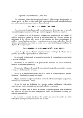 4
- Ingeniería y arquitectura en 3D, entre otros.
La multimedia para redes tiene dos aplicaciones: videoconferencia (integración en
tiempo real de voz, datos y video) y playback (entretenimiento, ayuda animada, imágenes
para medicina y otros usos que requieren alta resolución)
AUTOMATIZACIÓN DE OFICINAS
La automatización de oficina puede ser definida como el concepto que envuelve la
interacción de personas en una oficina que usa tecnología para alcanzar sus objetivos.
La tecnología de la oficina involucra equipos como computadores, procesadores de
palabras, impresoras, copiadoras, sistemas de telecomunicación, etc. Con estos equipos, las
actividades de las oficinas tales como el procesamiento de datos, procesamiento de
palabras, correo electrónico, gráficos, y computación personal son apoyados. Con el uso de
sistemas automatizados, el personal de oficina esta en mejor posición para contribuir a los
objetivos de la organización.
VENTAJAS DE LA AUTOMATIZACIÓN DE OFICINAS:
Ayuda al logro de los objetivos organizacionales: contribuye al esfuerzo de las
personas que quieren lograr los objetivos empresariales.
Incrementa la productividad: incrementa la producción de los trabajadores con relación
a las horas trabajadas.
Incremento en las ganancias: si la productividad aumenta, los gastos disminuyen,
entonces incrementan las ganancias.
Optimización del equipo de trabajo: la automatización mejora las capacidades humanas
y compensa las limitaciones laborales.
Mejora en la velocidad de la producción de la oficina: el tiempo para crear, procesar,
almacenar y distribuir información es reducido.
Mejora la calidad de la producción de la oficina: la información mejora su apariencia,
exactitud y es suministrada a tiempo.
Mejora la toma de decisiones: los gerentes reciben rápidamente información
importante que puede reflejar alternativas para la solución a problemas
Mejora el control sobre el trabajo de oficina: los gerentes pueden tener información
mas detallada de la eficiencia del trabajador de oficina, frecuentemente evaluada por
equipos computarizados.
La conexión de sistemas de oficina: los usuarios pueden ser conectados con otros
trabajadores para lograr una comunicación más eficiente.
 