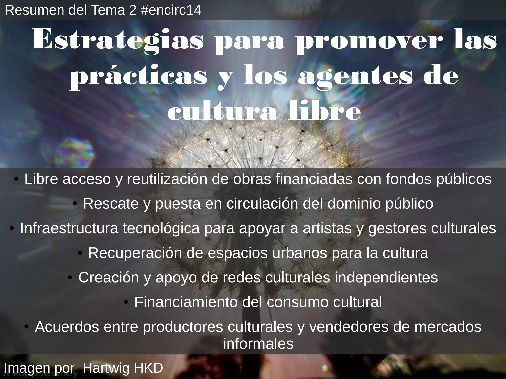 Estrategias para promover las 
prácticas y los agentes de 
cultura libre 
● Libre acceso y reutilización de obras financiadas con fondos públicos 
● Rescate y puesta en circulación del dominio público 
● Infraestructura tecnológica para apoyar a artistas y gestores culturales 
● Recuperación de espacios urbanos para la cultura 
● Creación y apoyo de redes culturales independientes 
● Financiamiento del consumo cultural 
● Acuerdos entre productores culturales y vendedores de mercados 
Imagen por Hartwig HKD 
informales 
Resumen del Tema 2 #encirc14 
 