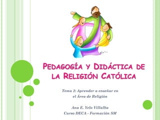 PEDAGOGÍA Y DIDÁCTICA DE
LA RELIGIÓN CATÓLICA
Tema 2: Aprender a enseñar en
el Área de Religión
Ana E. Yelo Villalba
Curso DECA - Formación SM
 