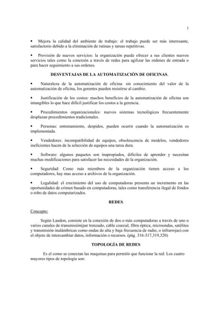 5
Mejora la calidad del ambiente de trabajo: el trabajo puede ser más interesante,
satisfactorio debido a la eliminación de rutinas y tareas repetitivas.
Provisión de nuevos servicios: la organización puede ofrecer a sus clientes nuevos
servicios tales como la conexión a través de redes para agilizar las ordenes de entrada o
para hacer seguimiento a sus ordenes.
DESVENTAJAS DE LA AUTOMATIZACIÓN DE OFICINAS.
Naturaleza de la automatización de oficina: sin conocimiento del valor de la
automatización de oficina, los gerentes pueden resistirse al cambio.
Justificación de los costos: muchos beneficios de la automatización de oficina son
intangibles lo que hace difícil justificar los costos a la gerencia.
Procedimientos organizacionales: nuevos sistemas tecnológicos frecuentemente
desplazan procedimientos tradicionales.
Personas: entrenamiento, despidos, pueden ocurrir cuando la automatización es
implementada.
Vendedores: incompatibilidad de equipos, obsolescencia de modelos, vendedores
ineficientes hacen de la selección de equipos una tarea dura.
Software: algunos paquetes son inapropiados, difíciles de aprender y necesitan
muchas modificaciones para satisfacer las necesidades de la organización.
Seguridad: Como más miembros de la organización tienen acceso a los
computadores, hay mas acceso a archivos de la organización.
Legalidad: el crecimiento del uso de computadoras presenta un incremento en las
oportunidades de crimen basado en computadoras, tales como transferencia ilegal de fondos
o robo de datos computarizados.
REDES
Concepto:
Según Laudon, consiste en la conexión de dos o más computadoras a través de uno o
varios canales de transmisión(par trenzado, cable coaxial, fibra óptica, microondas, satélites
y transmisión inalámbricas como ondas de alta y baja frecuencia de radio, o infrarrojas) con
el objeto de intercambiar datos, información o recursos. (pág. 316-317,319,320)
TOPOLOGÍA DE REDES
Es el como se conectan las maquinas para permitir que funcione la red. Los cuatro
mayores tipos de topología son:
 