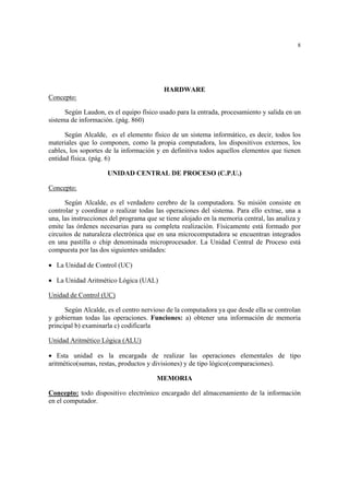 8
HARDWARE
Concepto:
Según Laudon, es el equipo físico usado para la entrada, procesamiento y salida en un
sistema de información. (pág. 860)
Según Alcalde, es el elemento físico de un sistema informático, es decir, todos los
materiales que lo componen, como la propia computadora, los dispositivos externos, los
cables, los soportes de la información y en definitiva todos aquellos elementos que tienen
entidad física. (pág. 6)
UNIDAD CENTRAL DE PROCESO (C.P.U.)
Concepto:
Según Alcalde, es el verdadero cerebro de la computadora. Su misión consiste en
controlar y coordinar o realizar todas las operaciones del sistema. Para ello extrae, una a
una, las instrucciones del programa que se tiene alojado en la memoria central, las analiza y
emite las órdenes necesarias para su completa realización. Físicamente está formado por
circuitos de naturaleza electrónica que en una microcomputadora se encuentran integrados
en una pastilla o chip denominada microprocesador. La Unidad Central de Proceso está
compuesta por las dos siguientes unidades:
• La Unidad de Control (UC)
• La Unidad Aritmético Lógica (UAL)
Unidad de Control (UC)
Según Alcalde, es el centro nervioso de la computadora ya que desde ella se controlan
y gobiernan todas las operaciones. Funciones: a) obtener una información de memoria
principal b) examinarla c) codificarla
Unidad Aritmético Lógica (ALU)
• Esta unidad es la encargada de realizar las operaciones elementales de tipo
aritmético(sumas, restas, productos y divisiones) y de tipo lógico(comparaciones).
MEMORIA
Concepto: todo dispositivo electrónico encargado del almacenamiento de la información
en el computador.
 
