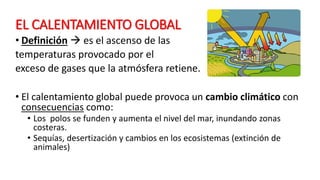 EL CALENTAMIENTO GLOBAL
• Definición  es el ascenso de las
temperaturas provocado por el
exceso de gases que la atmósfera retiene.
• El calentamiento global puede provoca un cambio climático con
consecuencias como:
• Los polos se funden y aumenta el nivel del mar, inundando zonas
costeras.
• Sequías, desertización y cambios en los ecosistemas (extinción de
animales)
 