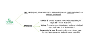 Def.  conjunto de características meteorológicas de una zona durante un
periodo de tiempo.
EL
CLIMA
FACTORES
Latitud  cuanto más nos acercamos al ecuador, los
rayos del sol dan más calor.
Altitud  cuanto más elevado está un lugar (nivel del
mar), más baja es la temperatura.
Proximidad al mar  cuanto más cerca este un lugar
del mar, la temperatura será más suave y estable.
 