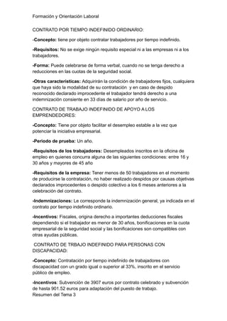 Formación y Orientación Laboral
CONTRATO POR TIEMPO INDEFINIDO ORDINARIO:
-Concepto: tiene por objeto contratar trabajadores por tiempo indefinido.
-Requisitos: No se exige ningún requisito especial ni a las empresas ni a los
trabajadores.
-Forma: Puede celebrarse de forma verbal, cuando no se tenga derecho a
reducciones en las cuotas de la seguridad social.
-Otras características: Adquirirán la condición de trabajadores fijos, cualquiera
que haya sido la modalidad de su contratación y en caso de despido
reconocido declarado improcedente el trabajador tendrá derecho a una
indemnización consiente en 33 días de salario por año de servicio.
CONTRATO DE TRABAJO INDEFINIDO DE APOYO A LOS
EMPRENDEDORES:
-Concepto: Tiene por objeto facilitar el desempleo estable a la vez que
potenciar la iniciativa empresarial.
-Periodo de prueba: Un año.
-Requisitos de los trabajadores: Desempleados inscritos en la oficina de
empleo en quienes concurra alguna de las siguientes condiciones: entre 16 y
30 años y mayores de 45 año
-Requisitos de la empresa: Tener menos de 50 trabajadores en el momento
de producirse la contratación, no haber realizado despidos por causas objetivas
declarados improcedentes o despido colectivo a los 6 meses anteriores a la
celebración del contrato.
-Indemnizaciones: Le corresponde la indemnización general, ya indicada en el
contrato por tiempo indefinido ordinario.
-Incentivos: Fiscales, origina derecho a importantes deducciones fiscales
dependiendo si el trabajador es menor de 30 años, bonificaciones en la cuota
empresarial de la seguridad social y las bonificaciones son compatibles con
otras ayudas públicas.
CONTRATO DE TRBAJO INDEFINIDO PARA PERSONAS CON
DISCAPACIDAD:
-Concepto: Contratación por tiempo indefinido de trabajadores con
discapacidad con un grado igual o superior al 33%, inscrito en el servicio
público de empleo.
-Incentivos: Subvención de 3907 euros por contrato celebrado y subvención
de hasta 901.52 euros para adaptación del puesto de trabajo.
Resumen del Tema 3
 