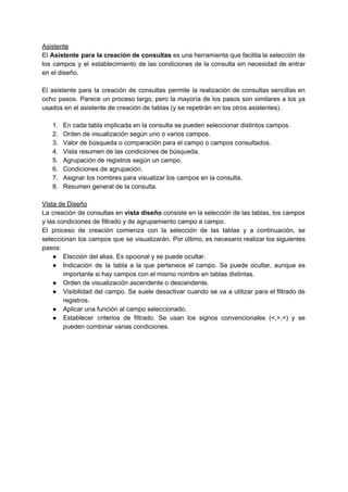 Asistente 
El ​Asistente para la creación de consultas es una herramienta que facilita la selección de                             
los campos y el establecimiento de las condiciones de la consulta sin necesidad de entrar                             
en el diseño. 
 
El asistente para la creación de consultas permite la realización de consultas sencillas en                           
ocho pasos. Parece un proceso largo, pero la mayoría de los pasos son similares a los ya                                 
usados en el asistente de creación de tablas (y se repetirán en los otros asistentes). 
 
1. En cada tabla implicada en la consulta se pueden seleccionar distintos campos. 
2. Orden de visualización según uno o varios campos. 
3. Valor de búsqueda o comparación para el campo o campos consultados. 
4. Vista resumen de las condiciones de búsqueda. 
5. Agrupación de registros según un campo. 
6. Condiciones de agrupación. 
7. Asignar los nombres para visualizar los campos en la consulta. 
8. Resumen general de la consulta. 
 
Vista de Diseño 
La creación de consultas en ​vista diseño ​consiste en la selección de las tablas, los campos                               
y las condiciones de filtrado y de agrupamiento campo a campo. 
El proceso de creación comienza con la selección de las tablas y a continuación, se                             
seleccionan los campos que se visualizarán. Por último, es necesario realizar los siguientes                         
pasos:  
● Elección del alias. Es opcional y se puede ocultar. 
● Indicación de la tabla a la que pertenece el campo. Se puede ocultar, aunque es                             
importante si hay campos con el mismo nombre en tablas distintas. 
● Orden de visualización ascendente o ​descendente. 
● Visibilidad del campo. Se suele desactivar cuando se va a utilizar para el filtrado de                             
registros. 
● Aplicar una función al campo seleccionado. 
● Establecer criterios de filtrado. Se usan los signos convencionales (<,>,=) y se                       
pueden combinar varias condiciones. 
 
 
 
 