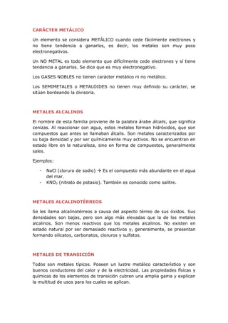 CARÁCTER METÁLICO
Un elemento se considera METÁLICO cuando cede fácilmente electrones y
no tiene tendencia a ganarlos, es decir, los metales son muy poco
electronegativos.
Un NO METAL es todo elemento que difícilmente cede electrones y sí tiene
tendencia a ganarlos. Se dice que es muy electronegativo.
Los GASES NOBLES no tienen carácter metálico ni no metálico.
Los SEMIMETALES o METALOIDES no tienen muy definido su carácter, se
sitúan bordeando la divisoria.
METALES ALCALINOS
El nombre de esta familia proviene de la palabra árabe álcalis, que significa
cenizas. Al reaccionar con agua, estos metales forman hidróxidos, que son
compuestos que antes se llamaban álcalis. Son metales caracterizados por
su baja densidad y por ser químicamente muy activos. No se encuentran en
estado libre en la naturaleza, sino en forma de compuestos, generalmente
sales.
Ejemplos:
- NaCl (cloruro de sodio)  Es el compuesto más abundante en el agua
del mar.
- KNO3 (nitrato de potasio). También es conocido como salitre.
METALES ALCALINOTÉRREOS
Se les llama alcalinotérreos a causa del aspecto térreo de sus óxidos. Sus
densidades son bajas, pero son algo más elevadas que la de los metales
alcalinos. Son menos reactivos que los metales alcalinos. No existen en
estado natural por ser demasiado reactivos y, generalmente, se presentan
formando silicatos, carbonatos, cloruros y sulfatos.
METALES DE TRANSICIÓN
Todos son metales típicos. Poseen un lustre metálico característico y son
buenos conductores del calor y de la electricidad. Las propiedades físicas y
químicas de los elementos de transición cubren una amplia gama y explican
la multitud de usos para los cuales se aplican.
 