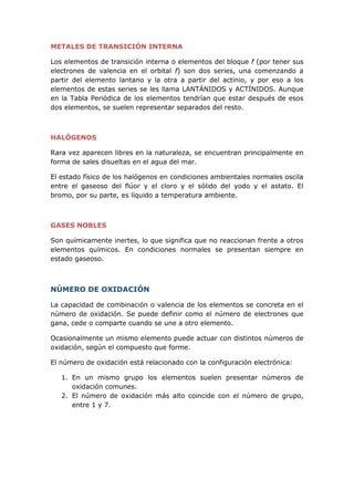 METALES DE TRANSICIÓN INTERNA
Los elementos de transición interna o elementos del bloque f (por tener sus
electrones de valencia en el orbital f) son dos series, una comenzando a
partir del elemento lantano y la otra a partir del actinio, y por eso a los
elementos de estas series se les llama LANTÁNIDOS y ACTÍNIDOS. Aunque
en la Tabla Periódica de los elementos tendrían que estar después de esos
dos elementos, se suelen representar separados del resto.
HALÓGENOS
Rara vez aparecen libres en la naturaleza, se encuentran principalmente en
forma de sales disueltas en el agua del mar.
El estado físico de los halógenos en condiciones ambientales normales oscila
entre el gaseoso del flúor y el cloro y el sólido del yodo y el astato. El
bromo, por su parte, es líquido a temperatura ambiente.
GASES NOBLES
Son químicamente inertes, lo que significa que no reaccionan frente a otros
elementos químicos. En condiciones normales se presentan siempre en
estado gaseoso.
NÚMERO DE OXIDACIÓN
La capacidad de combinación o valencia de los elementos se concreta en el
número de oxidación. Se puede definir como el número de electrones que
gana, cede o comparte cuando se une a otro elemento.
Ocasionalmente un mismo elemento puede actuar con distintos números de
oxidación, según el compuesto que forme.
El número de oxidación está relacionado con la configuración electrónica:
1. En un mismo grupo los elementos suelen presentar números de
oxidación comunes.
2. El número de oxidación más alto coincide con el número de grupo,
entre 1 y 7.
 