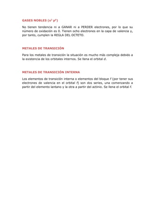 GASES NOBLES (s2
p6
)
No tienen tendencia ni a GANAR ni a PERDER electrones, por lo que su
número de oxidación es 0. Tienen ocho electrones en la capa de valencia y,
por tanto, cumplen la REGLA DEL OCTETO.
METALES DE TRANSICIÓN
Para los metales de transición la situación es mucho más compleja debido a
la existencia de los orbitales internos. Se llena el orbital d.
METALES DE TRANSICIÓN INTERNA
Los elementos de transición interna o elementos del bloque f (por tener sus
electrones de valencia en el orbital f) son dos series, una comenzando a
partir del elemento lantano y la otra a partir del actinio. Se llena el orbital f.
 
