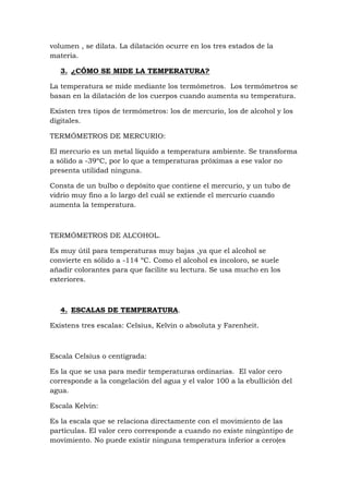 volumen , se dilata. La dilatación ocurre en los tres estados de la
materia.

   3. ¿CÓMO SE MIDE LA TEMPERATURA?

La temperatura se mide mediante los termómetros. Los termómetros se
basan en la dilatación de los cuerpos cuando aumenta su temperatura.

Existen tres tipos de termómetros: los de mercurio, los de alcohol y los
digitales.

TERMÓMETROS DE MERCURIO:

El mercurio es un metal líquido a temperatura ambiente. Se transforma
a sólido a -39ºC, por lo que a temperaturas próximas a ese valor no
presenta utilidad ninguna.

Consta de un bulbo o depósito que contiene el mercurio, y un tubo de
vidrio muy fino a lo largo del cuál se extiende el mercurio cuando
aumenta la temperatura.



TERMÓMETROS DE ALCOHOL.

Es muy útil para temperaturas muy bajas ,ya que el alcohol se
convierte en sólido a -114 ºC. Como el alcohol es incoloro, se suele
añadir colorantes para que facilite su lectura. Se usa mucho en los
exteriores.



   4. ESCALAS DE TEMPERATURA.

Existens tres escalas: Celsius, Kelvin o absoluta y Farenheit.



Escala Celsius o centígrada:

Es la que se usa para medir temperaturas ordinarias. El valor cero
corresponde a la congelación del agua y el valor 100 a la ebullición del
agua.

Escala Kelvin:

Es la escala que se relaciona directamente con el movimiento de las
partículas. El valor cero corresponde a cuando no existe ningúntipo de
movimiento. No puede existir ninguna temperatura inferior a cero(es
 