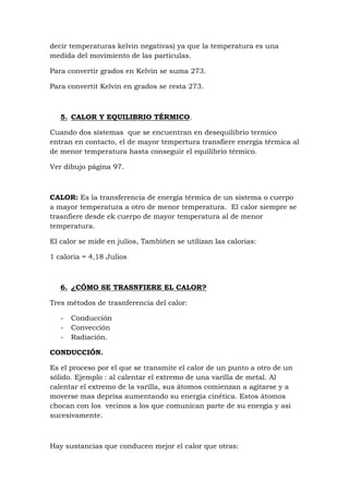decir temperaturas kelvin negativas) ya que la temperatura es una
medida del movimiento de las partículas.

Para convertir grados en Kelvin se suma 273.

Para convertit Kelvin en grados se resta 273.



   5. CALOR Y EQUILIBRIO TÉRMICO.

Cuando dos sistemas que se encuentran en desequilibrio termico
entran en contacto, el de mayor tempertura transfiere energía térmica al
de menor temperatura hasta conseguir el equilibrio térmico.

Ver dibujo página 97.



CALOR: Es la transferencia de energía térmica de un sistema o cuerpo
a mayor temperatura a otro de menor temperatura. El calor siempre se
trasnfiere desde ek cuerpo de mayor temperatura al de menor
temperatura.

El calor se mide en julios, Tambiñen se utilizan las calorias:

1 caloria = 4,18 Julios



   6. ¿CÓMO SE TRASNFIERE EL CALOR?

Tres métodos de trasnferencia del calor:

   -   Conducción
   -   Convección
   -   Radiación.

CONDUCCIÓN.

Es el proceso por el que se transmite el calor de un punto a otro de un
sólido. Ejemplo : al calentar el extremo de una varilla de metal. Al
calentar el extremo de la varilla, sus átomos comienzan a agitarse y a
moverse mas deprisa aumentando su energía cinética. Estos átomos
chocan con los vecinos a los que comunican parte de su energía y asi
sucesivamente.



Hay sustancias que conducen mejor el calor que otras:
 