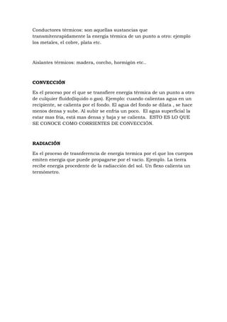 Conductores térmicos: son aquellas sustancias que
transmitenrapidamente la energía térmica de un punto a otro: ejemplo
los metales, el cobre, plata etc.



Aislantes térmicos: madera, corcho, hormigón etc..



CONVECCIÓN

Es el proceso por el que se transfiere energía térmica de un punto a otro
de culquier fluido(líquido o gas). Ejemplo: cuando calientas agua en un
recipiente, se calienta por el fondo. El agua del fondo se dilata , se hace
menos densa y sube. Al subir se enfria un poco. El agua superficial la
estar mas fria, está mas densa y baja y se calienta. ESTO ES LO QUE
SE CONOCE COMO CORRIENTES DE CONVECCIÓN.



RADIACIÓN

Es el proceso de trasnferencia de energía termica por el que los cuerpos
emiten energía que puede propagarse por el vacío. Ejemplo. La tierra
recibe energía procedente de la radiacción del sol. Un flexo calienta un
termómetro.
 