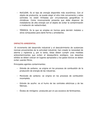 - NUCLEAR. Es el tipo de energía disponible más económica. Con el
objeto de producirla, se puede elegir el sitio más conveniente y estas
centrales no están limitadas por circunstancias geográficas ni
climáticas. Como inconveniente presenta que debe disponer de
instaladores de alta energía con el objeto de evitar la contaminación
o irradiación de radiactividad.
- TÉRMICA. Es la que se emplea en hornos para derretir metales u
otros compuestos para darle forma u amoldarlos.
IMPACTO AMBIENTAL
El incremento del desarrollo industrial y el descubrimiento de sustancias
nocivas provenientes de la actividad industrial, han creado la necesidad de
alarma y vigilancia y, por lo tanto, éstas deben cumplir unas medidas
anticontaminantes que eviten el desequilibrio ecológico. Los desechos
sólidos se deben colocar en lugares apropiados y los gases tóxicos se deben
evitar usando filtros.
Principales agentes contaminantes:
- Dióxido de carbono: se origina en los procesos de combustión de la
producción de energía de las industrias.
- Monóxido de carbono: se origina en los procesos de combustión
incompleta.
- Dióxido de azufre: es el humo de las centrales eléctricas y de las
fábricas.
- Óxidos de nitrógeno: producido por el uso excesivo de fertilizantes.
 