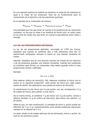 En una reacción química la materia se conserva, la masa de los reactivos es
igual a la masa de los productos. Esta ley es fundamental para la
comprensión de la Química y de las reacciones químicas.
En el ejemplo de la combustión de metano:
𝑚 𝑚𝑒𝑡𝑎𝑛𝑜 + 𝑚 𝑜𝑥í𝑔𝑒𝑛𝑜 = 𝑚 𝑑𝑖ó𝑥𝑖𝑑𝑜 𝑑𝑒 𝑐𝑎𝑟𝑏𝑜𝑛𝑜 + 𝑚 𝑎𝑔𝑢𝑎
Una salvedad que hay que tener en cuenta es la existencia de las reacciones
nucleares, en las que la masa sí se modifica de forma sutil, en estos casos
en la suma de masas hay que tener en cuenta la equivalencia entre masa y
energía.
LEY DE LAS PROPORCIONES DEFINIDAS
La ley de las proporciones definidas, enunciada en 1795 por Proust,
establece que cuando se combinan dos o más elementos para dar un
determinado compuesto, siempre lo hacen en una relación constante de
masas.
Además, establece que en una reacción química las masas de los reactivos
y de los productos guardan una relación constante. Cuando dos sustancias
se combinan para formar un compuesto, ellas deben guardar entre sí unas
proporciones ciertas y definidas.
Ejemplo:
𝐹𝑒 + 𝑆 → 𝐹𝑒𝑆
Para obtener sulfuro de hierro(II), FeS, debemos combinar el hierro con el
azufre en la siguiente proporción: siete partes de hierro por cada cuatro
partes de azufre. Así obtenemos once partes de sulfuro de hierro(II).
Si combinamos 9 g de hierro con 4 g de azufre, aun así, conseguimos 11 g
de sulfato de hierro, pero sobran 2 g de hierro.
De la misma forma, al combinar 7 g de hierro con 5 g de azufre, vamos a
obtener también 11 g de sulfuro de hierro(II), pero ahora nos sobrará 1 g
de azufre.
Observa que, en esta combinación, la cantidad de hierro y azufre puede ser
diferente de 7 g y 4 g, respectivamente, pero ambas sustancias reaccionan
siempre en la relación de 7 a 4.
La razón reside en las masas atómicas de los elementos, hierro y azufre. Se
verá en los próximos cursos.
 