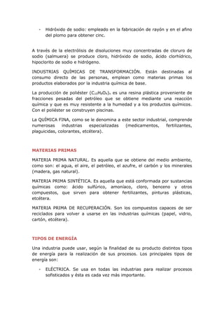 - Hidróxido de sodio: empleado en la fabricación de rayón y en el afino
del plomo para obtener cinc.
A través de la electrólisis de disoluciones muy concentradas de cloruro de
sodio (salmuera) se produce cloro, hidróxido de sodio, ácido clorhídrico,
hipoclorito de sodio e hidrógeno.
INDUSTRIAS QUÍMICAS DE TRANSFORMACIÓN. Están destinadas al
consumo directo de las personas, emplean como materias primas los
productos elaborados por la industria química de base.
La producción de poliéster (C10H8O4)n es una resina plástica proveniente de
fracciones pesadas del petróleo que se obtiene mediante una reacción
química y que es muy resistente a la humedad y a los productos químicos.
Con el poliéster se construyen piscinas.
La QUÍMICA FINA, como se le denomina a este sector industrial, comprende
numerosas industrias especializadas (medicamentos, fertilizantes,
plaguicidas, colorantes, etcétera).
MATERIAS PRIMAS
MATERIA PRIMA NATURAL. Es aquella que se obtiene del medio ambiente,
como son: el agua, el aire, el petróleo, el azufre, el carbón y los minerales
(madera, gas natural).
MATERIA PRIMA SINTÉTICA. Es aquella que está conformada por sustancias
químicas como: ácido sulfúrico, amoníaco, cloro, benceno y otros
compuestos, que sirven para obtener fertilizantes, pinturas plásticas,
etcétera.
MATERIA PRIMA DE RECUPERACIÓN. Son los compuestos capaces de ser
reciclados para volver a usarse en las industrias químicas (papel, vidrio,
cartón, etcétera).
TIPOS DE ENERGÍA
Una industria puede usar, según la finalidad de su producto distintos tipos
de energía para la realización de sus procesos. Los principales tipos de
energía son:
- ELÉCTRICA. Se usa en todas las industrias para realizar procesos
sofisticados y ésta es cada vez más importante.
 