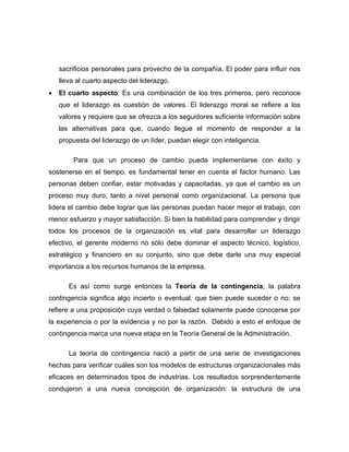 sacrificios personales para provecho de la compañía. El poder para influir nos
    lleva al cuarto aspecto del liderazgo.
•   El cuarto aspecto: Es una combinación de los tres primeros, pero reconoce
    que el liderazgo es cuestión de valores. El liderazgo moral se refiere a los
    valores y requiere que se ofrezca a los seguidores suficiente información sobre
    las alternativas para que, cuando llegue el momento de responder a la
    propuesta del liderazgo de un líder, puedan elegir con inteligencia.

         Para que un proceso de cambio pueda implementarse con éxito y
sostenerse en el tiempo, es fundamental tener en cuenta el factor humano. Las
personas deben confiar, estar motivadas y capacitadas, ya que el cambio es un
proceso muy duro, tanto a nivel personal como organizacional. La persona que
lidera el cambio debe lograr que las personas puedan hacer mejor el trabajo, con
menor esfuerzo y mayor satisfacción. Si bien la habilidad para comprender y dirigir
todos los procesos de la organización es vital para desarrollar un liderazgo
efectivo, el gerente moderno no sólo debe dominar el aspecto técnico, logístico,
estratégico y financiero en su conjunto, sino que debe darle una muy especial
importancia a los recursos humanos de la empresa.

       Es así como surge entonces la Teoría de la contingencia; la palabra
contingencia significa algo incierto o eventual, que bien puede suceder o no; se
refiere a una proposición cuya verdad o falsedad solamente puede conocerse por
la experiencia o por la evidencia y no por la razón. Debido a esto el enfoque de
contingencia marca una nueva etapa en la Teoría General de la Administración.

       La teoría de contingencia nació a partir de una serie de investigaciones
hechas para verificar cuáles son los modelos de estructuras organizacionales más
eficaces en determinados tipos de industrias. Los resultados sorprendentemente
condujeron a una nueva concepción de organización: la estructura de una
 