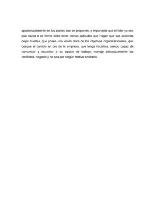 apasionadamente en los planes que se proponen, s importante que el líder ya sea
que nazca o se forme debe tener ciertas aptitudes que hagan que sus acciones
dejen huellas, que posea una visión clara de los objetivos organizacionales, que
busque el cambio en pro de la empresa, que tenga iniciativa, siendo capaz de
comunicar y escuchar a su equipo de trabajo, maneje adecuadamente los
conflictos, negocie y no sea por ningún motivo arbitrario.
 