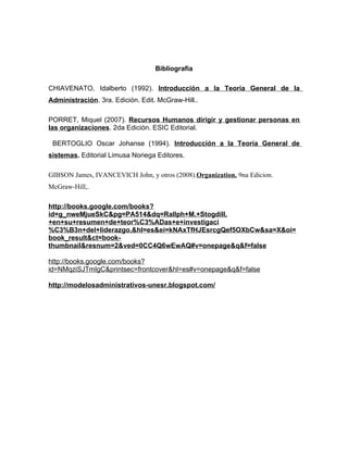 Bibliografía

CHIAVENATO, Idalberto (1992). Introducción a la Teoría General de la
Administración. 3ra. Edición. Edit. McGraw-Hill..

PORRET, Miquel (2007). Recursos Humanos dirigir y gestionar personas en
las organizaciones. 2da Edición. ESIC Editorial.

 BERTOGLIO Oscar Johanse (1994). Introducción a la Teoría General de
sistemas. Editorial Limusa Noriega Editores.

GIBSON James, IVANCEVICH John, y otros (2008).Organization. 9na Edicion.
McGraw-Hill,.

http://books.google.com/books?
id=g_nweMjueSkC&pg=PA514&dq=Rallph+M.+Stogdill,
+en+su+resumen+de+teor%C3%ADas+e+investigaci
%C3%B3n+del+liderazgo,&hl=es&ei=kNAxTfHJEsrcgQef5OXbCw&sa=X&oi=
book_result&ct=book-
thumbnail&resnum=2&ved=0CC4Q6wEwAQ#v=onepage&q&f=false

http://books.google.com/books?
id=NMqziSJTmIgC&printsec=frontcover&hl=es#v=onepage&q&f=false

http://modelosadministrativos-unesr.blogspot.com/
 