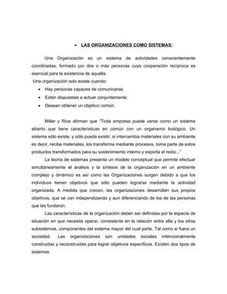 •   LAS ORGANIZACIONES COMO SISTEMAS:

       Una Organización es un sistema de actividades conscientemente
coordinadas, formado por dos o más personas cuya cooperación recíproca es
esencial para la existencia de aquella.
Una organización solo existe cuando:
   •   Hay personas capaces de comunicarse.
   •   Están dispuestas a actuar conjuntamente.
   •   Desean obtener un objetivo común.


       Miller y Rice afirman que “Toda empresa puede verse como un sistema
abierto que tiene características en común con un organismo biológico. Un
sistema sólo existe, y sólo puede existir, si intercambia materiales con su ambiente
es decir, recibe materiales, los transforma mediante procesos, toma parte de estos
productos transformados para su sostenimiento interno y exporta el resto...”
       La teoría de sistemas presenta un modelo conceptual que permite efectuar
simultáneamente el análisis y la síntesis de la organización en un ambiente
complejo y dinámico es así como las Organizaciones surgen debido a que los
individuos tienen objetivos que sólo pueden lograrse mediante la actividad
organizada. A medida que crecen, las organizaciones desarrollan sus propios
objetivos, que se van independizando y aun diferenciando de los de las personas
que las fundaron.
       Las características de la organización deben ser definidas por la especie de
situación en que necesita operar, consistente en la relación entre ella y los otros
subsistemas, componentes del sistema mayor del cual parte. Tal como si fuera un
sociedad.    Las    organizaciones    son   unidades   sociales   intencionalmente
construidas y reconstruidas para lograr objetivos específicos. Existen dos tipos de
sistemas:
 